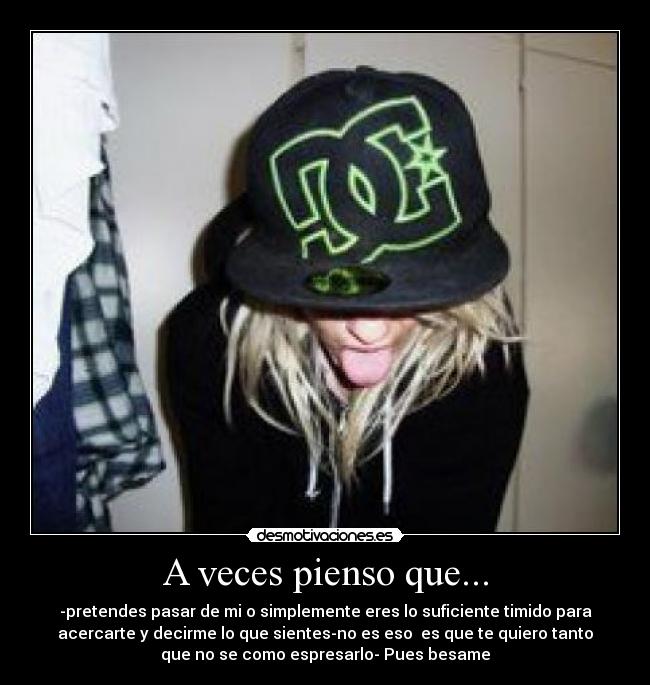 A veces pienso que... - -pretendes pasar de mi o simplemente eres lo suficiente timido para
acercarte y decirme lo que sientes-no es eso es que te quiero tanto
que no se como espresarlo- Pues besame