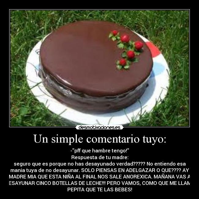 Un simple comentario tuyo: - -pff que hambre tengo!
Respuesta de tu madre:
seguro que es porque no has desayunado verdad????? No entiendo esa
mania tuya de no desayunar. SOLO PIENSAS EN ADELGAZAR O QUE???? AY
MADRE MIA QUE ESTA NIÑA AL FINAL NOS SALE ANOREXICA. MAÑANA VAS A
DESAYUNAR CINCO BOTELLAS DE LECHE!!! PERO VAMOS, COMO QUE ME LLAMO
PEPITA QUE TE LAS BEBES!