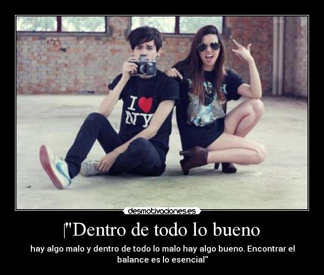 Dentro de todo lo bueno - hay algo malo y dentro de todo lo malo hay algo bueno. Encontrar el
balance es lo esencial