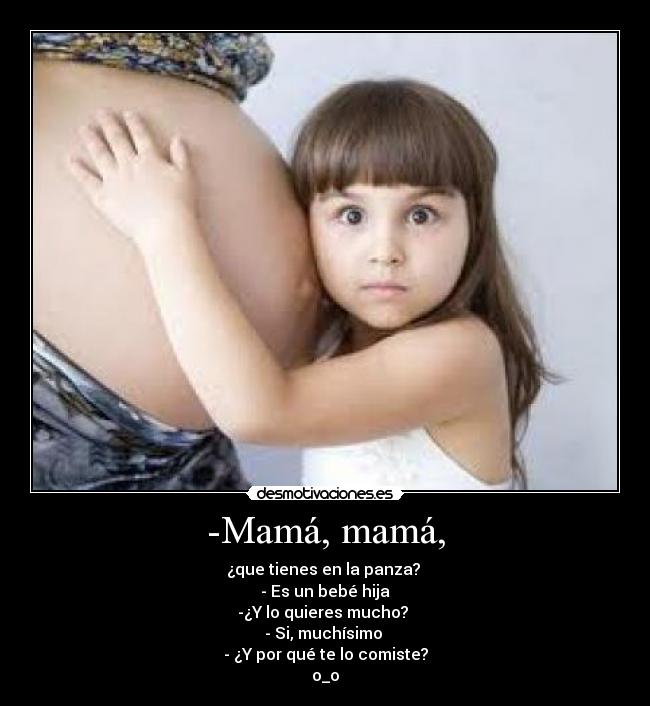 -Mamá, mamá, - ¿que tienes en la panza?
- Es un bebé hija
-¿Y lo quieres mucho?
- Si, muchísimo
- ¿Y por qué te lo comiste?
o_o