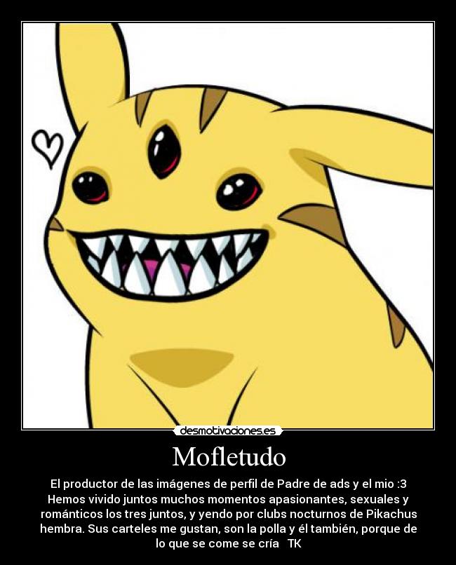 Mofletudo - El productor de las imágenes de perfil de Padre de ads y el mio :3
Hemos vivido juntos muchos momentos apasionantes, sexuales y
románticos los tres juntos, y yendo por clubs nocturnos de Pikachus
hembra. Sus carteles me gustan, son la polla y él también, porque de
lo que se come se cría ♥ TK