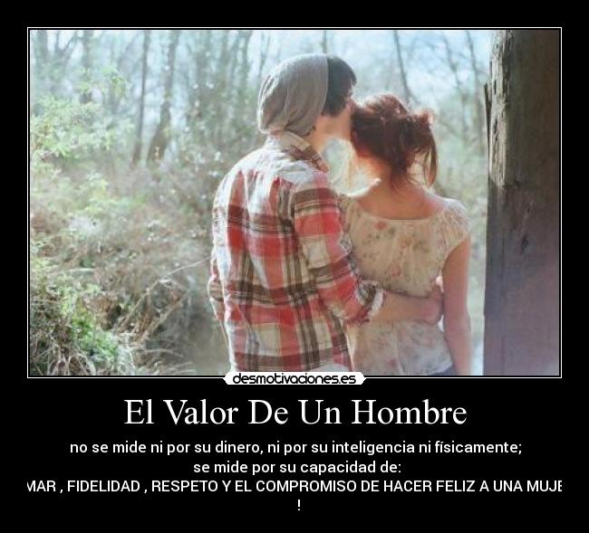 El Valor De Un Hombre - no se mide ni por su dinero, ni por su inteligencia ni físicamente;
 se mide por su capacidad de:
AMAR , FIDELIDAD , RESPETO Y EL COMPROMISO DE HACER FELIZ A UNA MUJER
♥ !