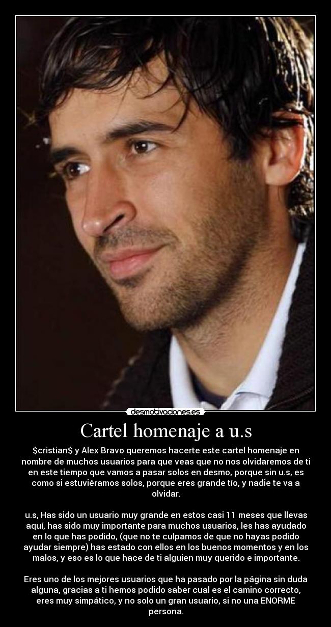 Cartel homenaje a u.s - $cristian$ y Alex Bravo queremos hacerte este cartel homenaje en
nombre de muchos usuarios para que veas que no nos olvidaremos de ti
en este tiempo que vamos a pasar solos en desmo, porque sin u.s, es
como si estuviéramos solos, porque eres grande tío, y nadie te va a
olvidar.

u.s, Has sido un usuario muy grande en estos casi 11 meses que llevas
aquí, has sido muy importante para muchos usuarios, les has ayudado
en lo que has podido, (que no te culpamos de que no hayas podido
ayudar siempre) has estado con ellos en los buenos momentos y en los
malos, y eso es lo que hace de ti alguien muy querido e importante.

Eres uno de los mejores usuarios que ha pasado por la página sin duda
alguna, gracias a ti hemos podido saber cual es el camino correcto,
eres muy simpático, y no solo un gran usuario, si no una ENORME
persona.