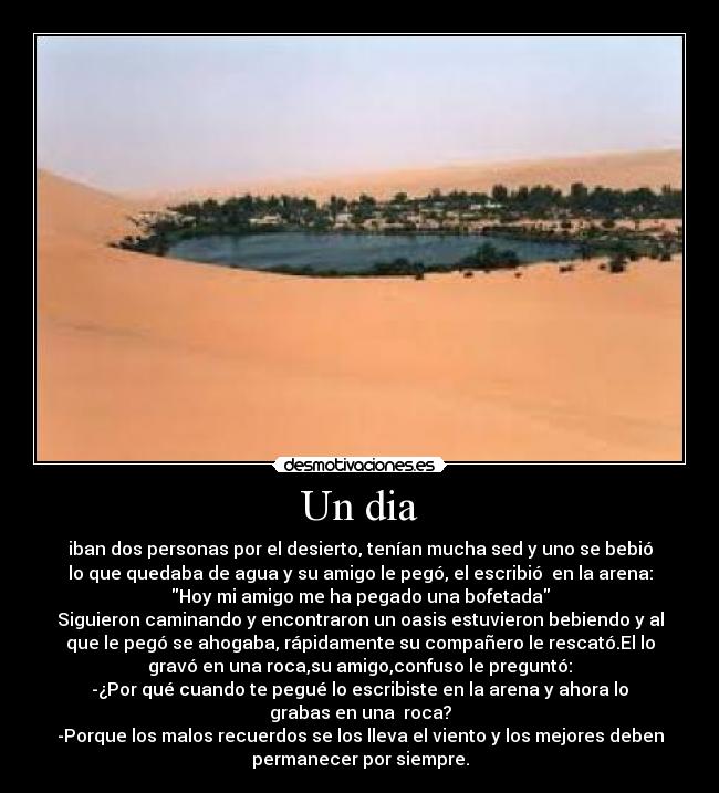 Un dia - iban dos personas por el desierto, tenían mucha sed y uno se bebió
lo que quedaba de agua y su amigo le pegó, el escribió en la arena:
Hoy mi amigo me ha pegado una bofetada
Siguieron caminando y encontraron un oasis estuvieron bebiendo y al
que le pegó se ahogaba, rápidamente su compañero le rescató.El lo
gravó en una roca,su amigo,confuso le preguntó:
-¿Por qué cuando te pegué lo escribiste en la arena y ahora lo
grabas en una roca?
-Porque los malos recuerdos se los lleva el viento y los mejores deben
permanecer por siempre.