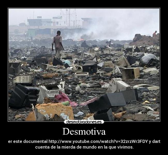 Desmotiva - ver este documental http://www.youtube.com/watch?v=32zrzWr3FDY y darte
cuenta de la mierda de mundo en la que vivimos.