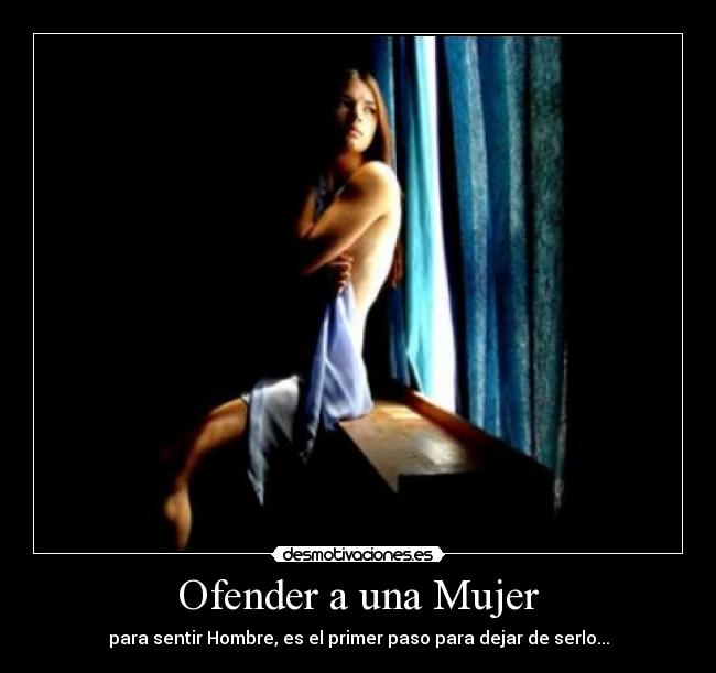 Ofender a una Mujer - para sentir Hombre, es el primer paso para dejar de serlo...