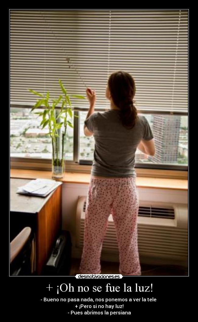 + ¡Oh no se fue la luz! - - Bueno no pasa nada, nos ponemos a ver la tele
+ ¡Pero si no hay luz!
- Pues abrimos la persiana