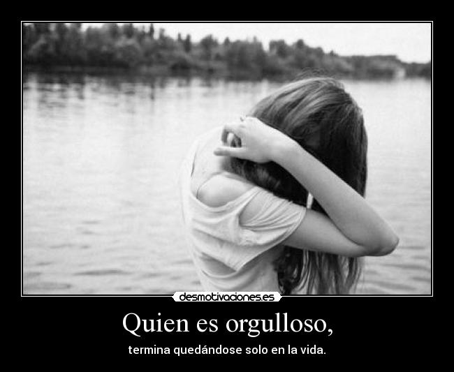 Quien es orgulloso, - termina quedándose solo en la vida.