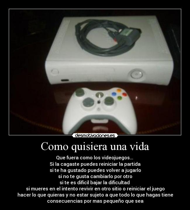 Como quisiera una vida - Que fuera como los videojuegos...
Si la cagaste puedes reiniciar la partida
si te ha gustado puedes volver a jugarlo
si no te gusta cambiarlo por otro
si te es dificil bajar la dificultad
si mueres en el intento revivir en otro sitio o reiniciar el juego
hacer lo que quieras y no estar sujeto a que todo lo que hagas tiene
consecuencias por mas pequeño que sea