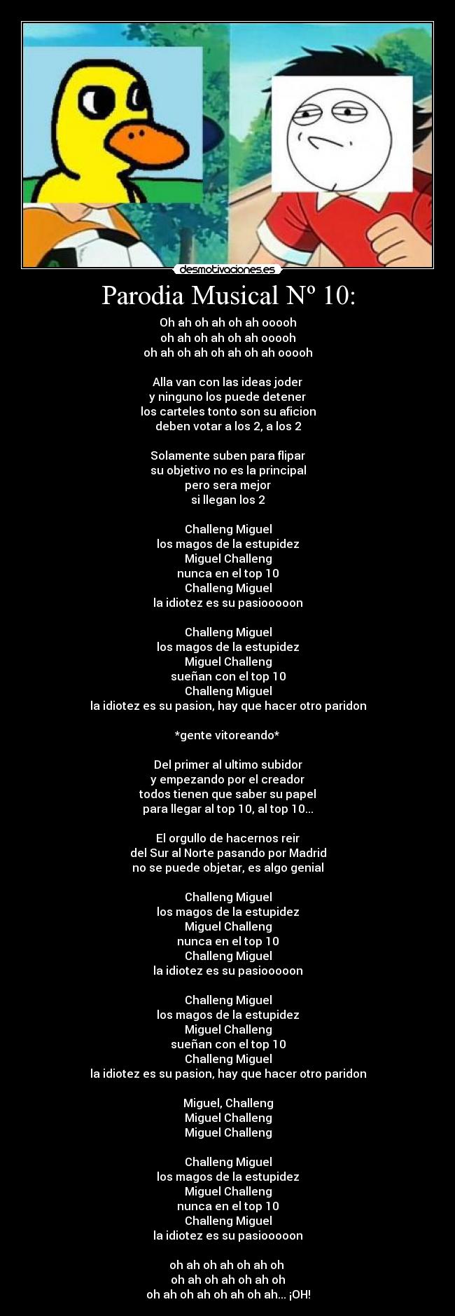 Parodia Musical Nº 10: - Oh ah oh ah oh ah ooooh
oh ah oh ah oh ah ooooh
oh ah oh ah oh ah oh ah ooooh
Alla van con las ideas joder
y ninguno los puede detener
los carteles tonto son su aficion
deben votar a los 2, a los 2
Solamente suben para flipar
su objetivo no es la principal
pero sera mejor
si llegan los 2
Challeng Miguel
los magos de la estupidez
Miguel Challeng
nunca en el top 10
Challeng Miguel
la idiotez es su pasiooooon
Challeng Miguel
los magos de la estupidez
Miguel Challeng
sueñan con el top 10
Challeng Miguel
la idiotez es su pasion, hay que hacer otro paridon
*gente vitoreando*
Del primer al ultimo subidor
y empezando por el creador
todos tienen que saber su papel
para llegar al top 10, al top 10...
El orgullo de hacernos reir
del Sur al Norte pasando por Madrid
no se puede objetar, es algo genial
Challeng Miguel
los magos de la estupidez
Miguel Challeng
nunca en el top 10
Challeng Miguel
la idiotez es su pasiooooon
Challeng Miguel
los magos de la estupidez
Miguel Challeng
sueñan con el top 10
Challeng Miguel
la idiotez es su pasion, hay que hacer otro paridon
Miguel, Challeng
Miguel Challeng
Miguel Challeng
Challeng Miguel
los magos de la estupidez
Miguel Challeng
nunca en el top 10
Challeng Miguel
la idiotez es su pasiooooon
oh ah oh ah oh ah oh
oh ah oh ah oh ah oh
oh ah oh ah oh ah oh ah... ¡OH!