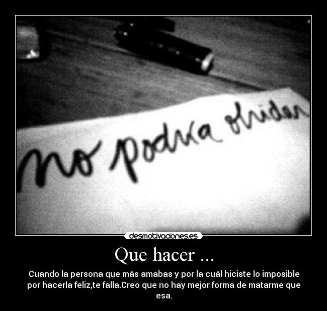Que hacer ... - Cuando la persona que más amabas y por la cuál hiciste lo imposible
por hacerla feliz,te falla.Creo que no hay mejor forma de matarme que
esa.