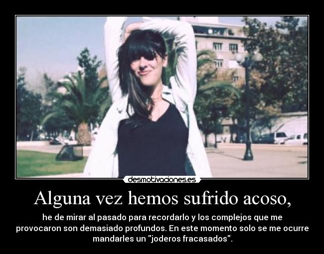 Alguna vez hemos sufrido acoso, - he de mirar al pasado para recordarlo y los complejos que me
provocaron son demasiado profundos. En este momento solo se me ocurre
mandarles un joderos fracasados.