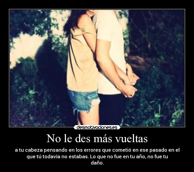 No le des más vueltas - a tu cabeza pensando en los errores que cometió en ese pasado en el
que tú todavía no estabas. Lo que no fue en tu año, no fue tu
daño.