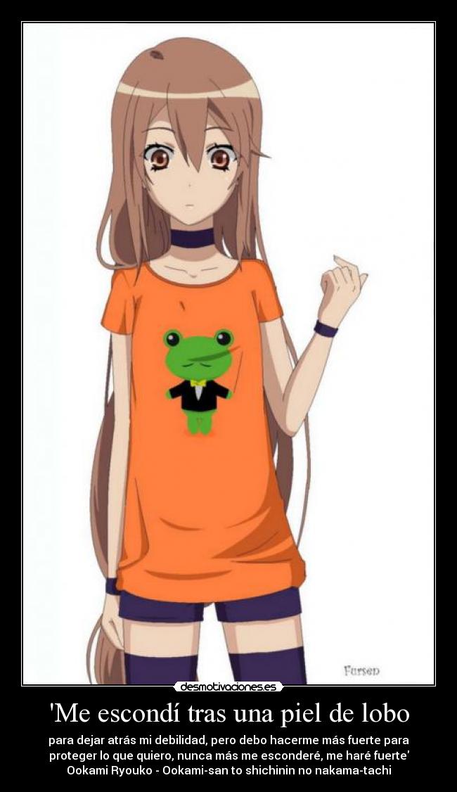 Me escondí tras una piel de lobo - para dejar atrás mi debilidad, pero debo hacerme más fuerte para
proteger lo que quiero, nunca más me esconderé, me haré fuerte
Ookami Ryouko - Ookami-san to shichinin no nakama-tachi