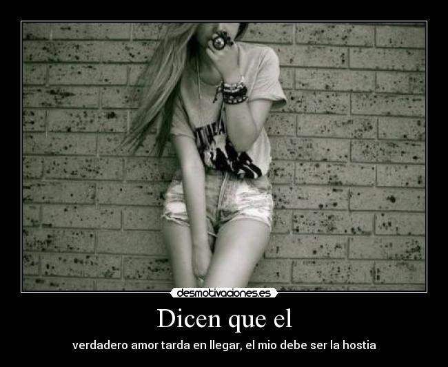 Dicen que el - verdadero amor tarda en llegar, el mio debe ser la hostia