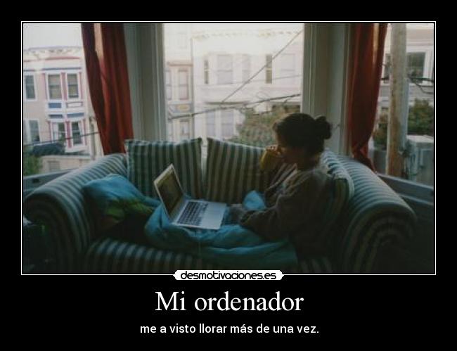 Mi ordenador - me a visto llorar más de una vez.