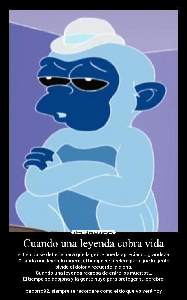 Cuando una leyenda cobra vida - el tiempo se detiene para que la gente pueda apreciar su grandeza.
Cuando una leyenda muere, el tiempo se acelera para que la gente
olvide el dolor y recuerde la gloria.
Cuando una leyenda regresa de entre los muertos...
El tiempo se acojona y la gente huye para proteger su cerebro.

pacorro92, siempre te recordaré como el tío que volverá hoy