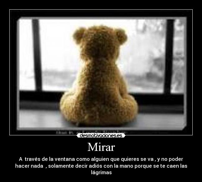 Mirar - A través de la ventana como alguien que quieres se va , y no poder
hacer nada , solamente decir adiós con la mano porque se te caen las
lágrimas