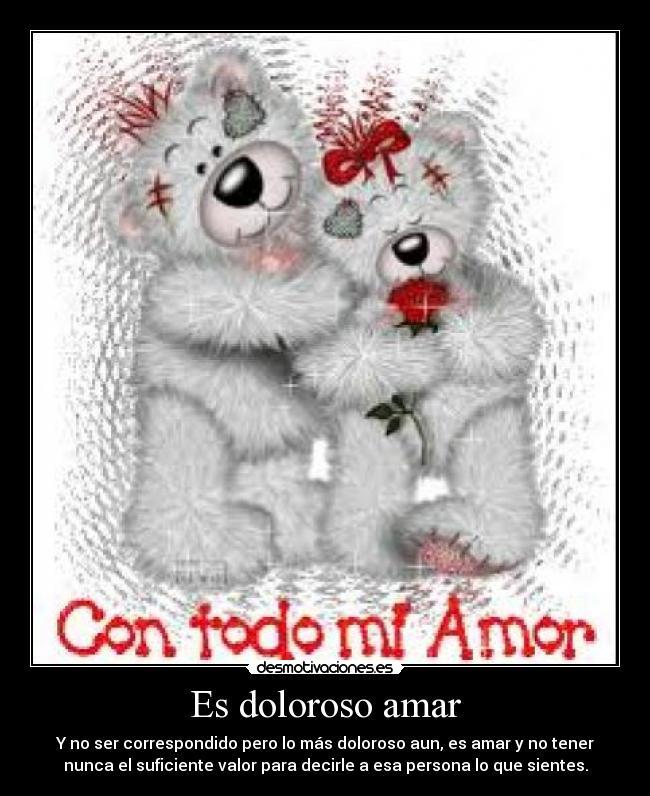 Es doloroso amar - Y no ser correspondido pero lo más doloroso aun, es amar y no tener
nunca el suficiente valor para decirle a esa persona lo que sientes.