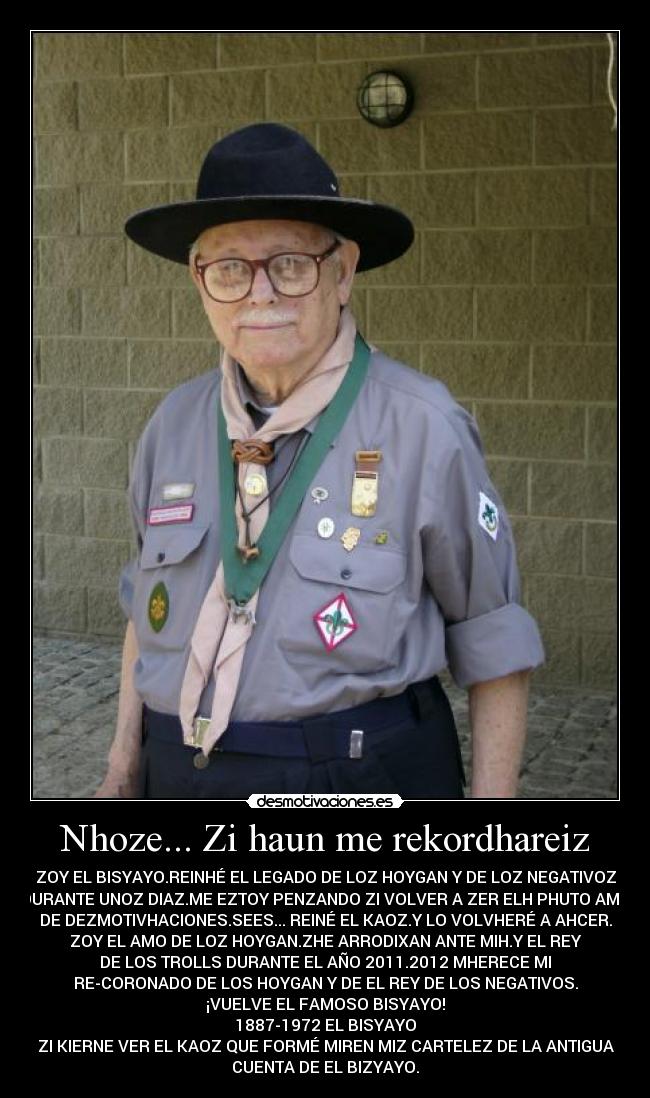 Nhoze... Zi haun me rekordhareiz - ZOY EL BISYAYO.REINHÉ EL LEGADO DE LOZ HOYGAN Y DE LOZ NEGATIVOZ
DURANTE UNOZ DIAZ.ME EZTOY PENZANDO ZI VOLVER A ZER ELH PHUTO AMO
DE DEZMOTIVHACIONES.SEES... REINÉ EL KAOZ.Y LO VOLVHERÉ A AHCER.
ZOY EL AMO DE LOZ HOYGAN.ZHE ARRODIXAN ANTE MIH.Y EL REY
DE LOS TROLLS DURANTE EL AÑO 2011.2012 MHERECE MI
RE-CORONADO DE LOS HOYGAN Y DE EL REY DE LOS NEGATIVOS.
¡VUELVE EL FAMOSO BISYAYO!
1887-1972 EL BISYAYO
ZI KIERNE VER EL KAOZ QUE FORMÉ MIREN MIZ CARTELEZ DE LA ANTIGUA
CUENTA DE EL BIZYAYO.