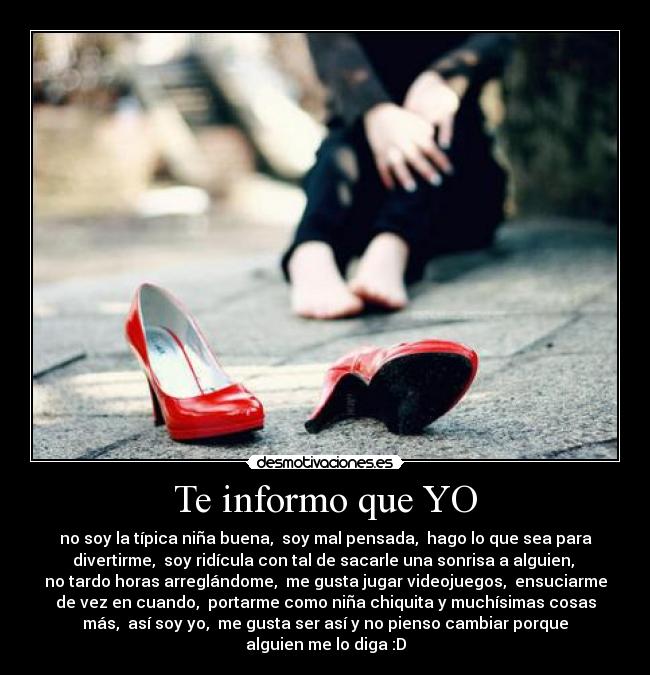 Te informo que YO - no soy la típica niña buena, soy mal pensada, hago lo que sea para
divertirme, soy ridícula con tal de sacarle una sonrisa a alguien,
no tardo horas arreglándome, me gusta jugar videojuegos, ensuciarme
de vez en cuando, portarme como niña chiquita y muchísimas cosas
más, así soy yo, me gusta ser así y no pienso cambiar porque
alguien me lo diga :D