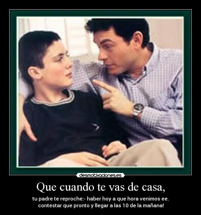 Que cuando te vas de casa, - tu padre te reproche:- haber hoy a que hora venimos ee.
contestar que pronto y llegar a las 10 de la mañana!