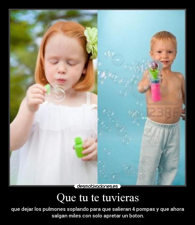 Que tu te tuvieras - que dejar los pulmones soplando para que salieran 4 pompas y que ahora
salgan miles con solo apretar un boton.