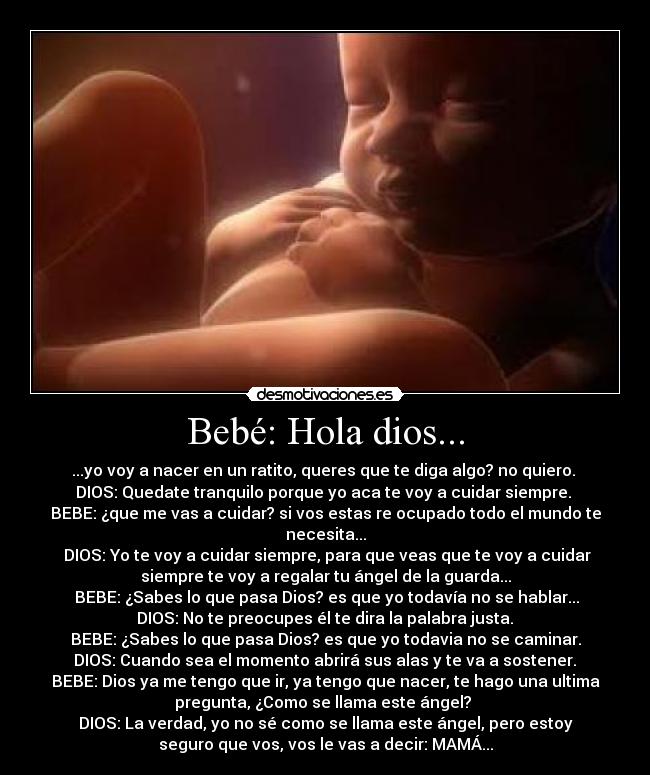 Bebé: Hola dios... - ...yo voy a nacer en un ratito, queres que te diga algo? no quiero. 
DIOS: Quedate tranquilo porque yo aca te voy a cuidar siempre. 
BEBE: ¿que me vas a cuidar? si vos estas re ocupado todo el mundo te
necesita...
 DIOS: Yo te voy a cuidar siempre, para que veas que te voy a cuidar
siempre te voy a regalar tu ángel de la guarda...
 BEBE: ¿Sabes lo que pasa Dios? es que yo todavía no se hablar...
 DIOS: No te preocupes él te dira la palabra justa. 
BEBE: ¿Sabes lo que pasa Dios? es que yo todavia no se caminar.
 DIOS: Cuando sea el momento abrirá sus alas y te va a sostener. 
BEBE: Dios ya me tengo que ir, ya tengo que nacer, te hago una ultima
pregunta, ¿Como se llama este ángel? 
DIOS: La verdad, yo no sé como se llama este ángel, pero estoy
seguro que vos, vos le vas a decir: MAMÁ...