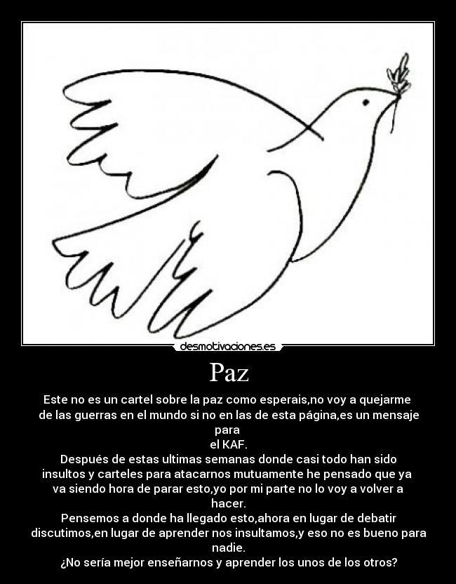 Paz - Este no es un cartel sobre la paz como esperais,no voy a quejarme 
de las guerras en el mundo si no en las de esta página,es un mensaje para 
el KAF.
Después de estas ultimas semanas donde casi todo han sido
insultos y carteles para atacarnos mutuamente he pensado que ya 
va siendo hora de parar esto,yo por mi parte no lo voy a volver a hacer.
Pensemos a donde ha llegado esto,ahora en lugar de debatir
discutimos,en lugar de aprender nos insultamos,y eso no es bueno para nadie.
¿No sería mejor enseñarnos y aprender los unos de los otros?