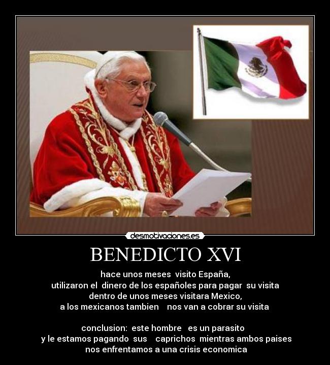BENEDICTO XVI - hace unos meses  visito España,
 utilizaron el  dinero de los españoles para pagar  su visita 
dentro de unos meses visitara Mexico,
a los mexicanos tambien    nos van a cobrar su visita 

 conclusion:  este hombre   es un parasito   
 y le estamos pagando  sus    caprichos  mientras ambos paises
 nos enfrentamos a una crisis economica
