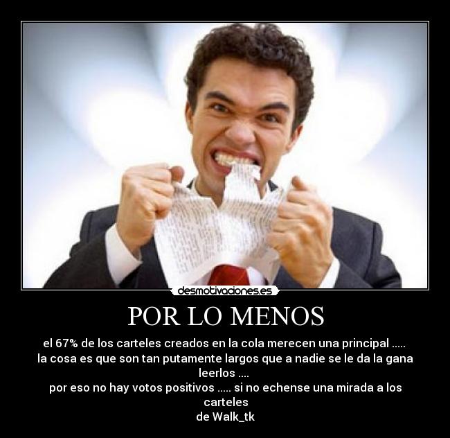 POR LO MENOS - el 67% de los carteles creados en la cola merecen una principal .....
la cosa es que son tan putamente largos que a nadie se le da la gana leerlos ....
por eso no hay votos positivos ..... si no echense una mirada a los carteles
de Walk_tk