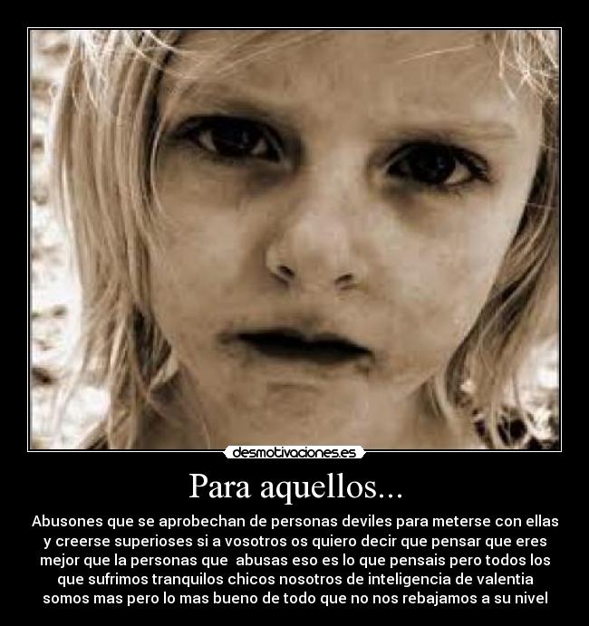 Para aquellos... - Abusones que se aprobechan de personas deviles para meterse con ellas
y creerse superioses si a vosotros os quiero decir que pensar que eres
mejor que la personas que abusas eso es lo que pensais pero todos los
que sufrimos tranquilos chicos nosotros de inteligencia de valentia
somos mas pero lo mas bueno de todo que no nos rebajamos a su nivel