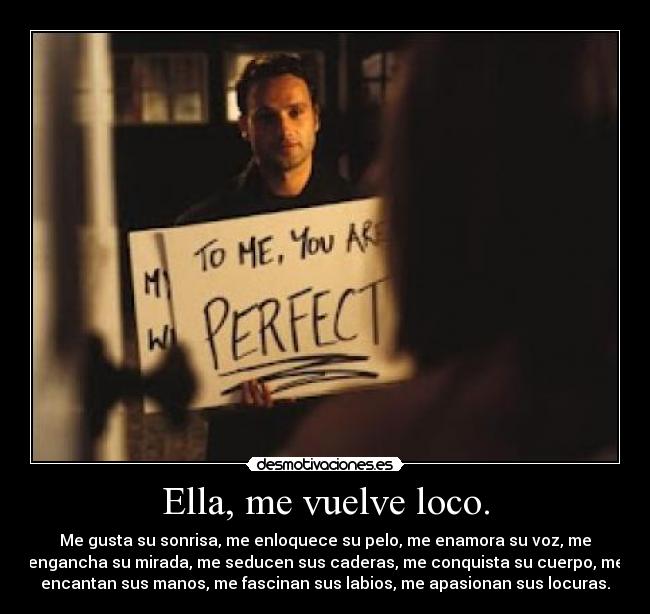 Ella, me vuelve loco. - Me gusta su sonrisa, me enloquece su pelo, me enamora su voz, me
engancha su mirada, me seducen sus caderas, me conquista su cuerpo, me
encantan sus manos, me fascinan sus labios, me apasionan sus locuras.