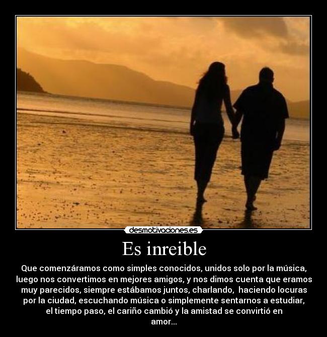 Es inreible - Que comenzáramos como simples conocidos, unidos solo por la música,
luego nos convertimos en mejores amigos, y nos dimos cuenta que eramos
muy parecidos, siempre estábamos juntos, charlando, haciendo locuras
por la ciudad, escuchando música o simplemente sentarnos a estudiar,
el tiempo paso, el cariño cambió y la amistad se convirtió en
amor...
