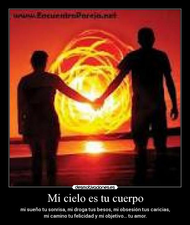 Mi cielo es tu cuerpo - mi sueño tu sonrisa, mi droga tus besos, mi obsesión tus caricias,
mi camino tu felicidad y mi objetivo... tu amor.