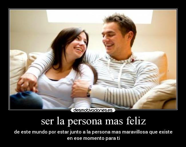 ser la persona mas feliz - de este mundo por estar junto a la persona mas maravillosa que existe
en ese momento para ti