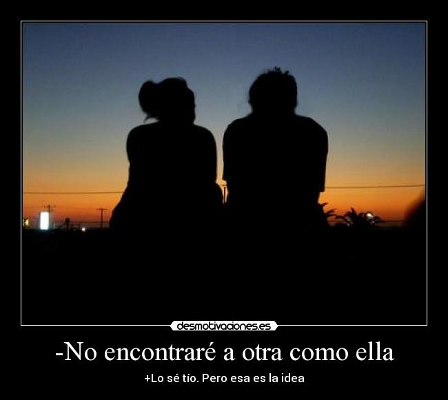 -No encontraré a otra como ella - +Lo sé tío. Pero esa es la idea