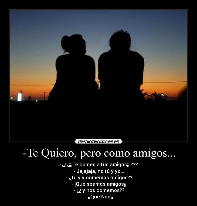 -Te Quiero, pero como amigos... - -¿¿¿¡¡¡Te comes a tus amigos¡¡¡???
- Jajajaja, no tú y yo...
- ¿Tu y y comemos amigos??
- ¡Que seamos amigos¡¡
- ¿¿ y nos comemos??
- ¡¡Que Noo¡¡