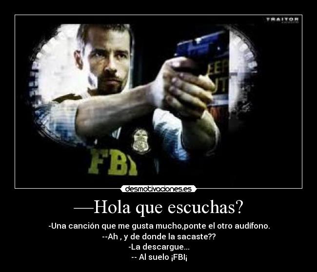—Hola que escuchas? - -Una canción que me gusta mucho,ponte el otro audífono.
--Ah , y de donde la sacaste??
-La descargue...
-- Al suelo ¡FBI¡