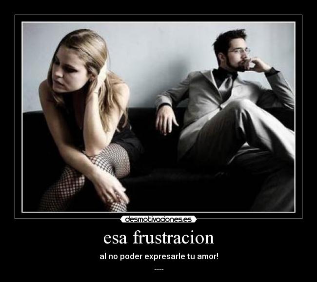 esa frustracion - al no poder expresarle tu amor!
.....