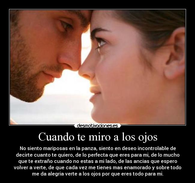 Cuando te miro a los ojos - No siento mariposas en la panza, siento en deseo incontrolable de
decirte cuanto te quiero, de lo perfecta que eres para mi, de lo mucho
que te extraño cuando no estas a mi lado, de las ancias que espero
volver a verte, de que cada vez me tienes mas enamorado y sobre todo
me da alegria verte a los ojos por que eres todo para mi.