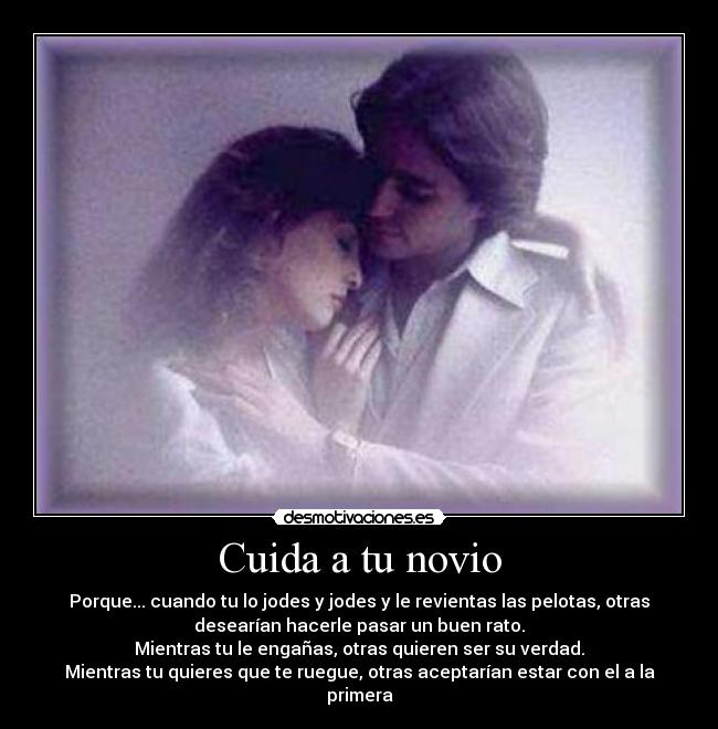 Cuida a tu novio - Porque... cuando tu lo jodes y jodes y le revientas las pelotas, otras
desearían hacerle pasar un buen rato.
Mientras tu le engañas, otras quieren ser su verdad.
Mientras tu quieres que te ruegue, otras aceptarían estar con el a la
primera