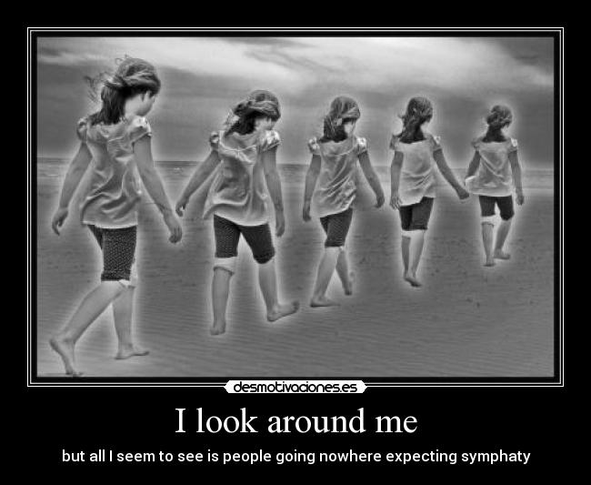 I look around me - but all I seem to see is people going nowhere expecting symphaty