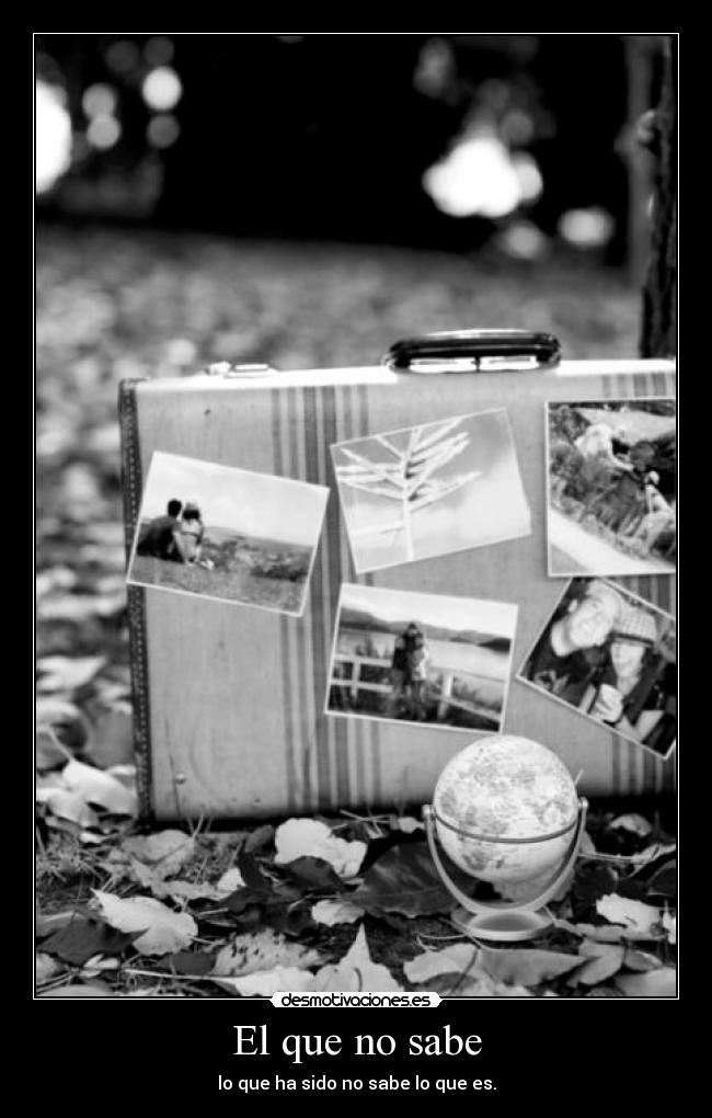 El que no sabe - lo que ha sido no sabe lo que es.