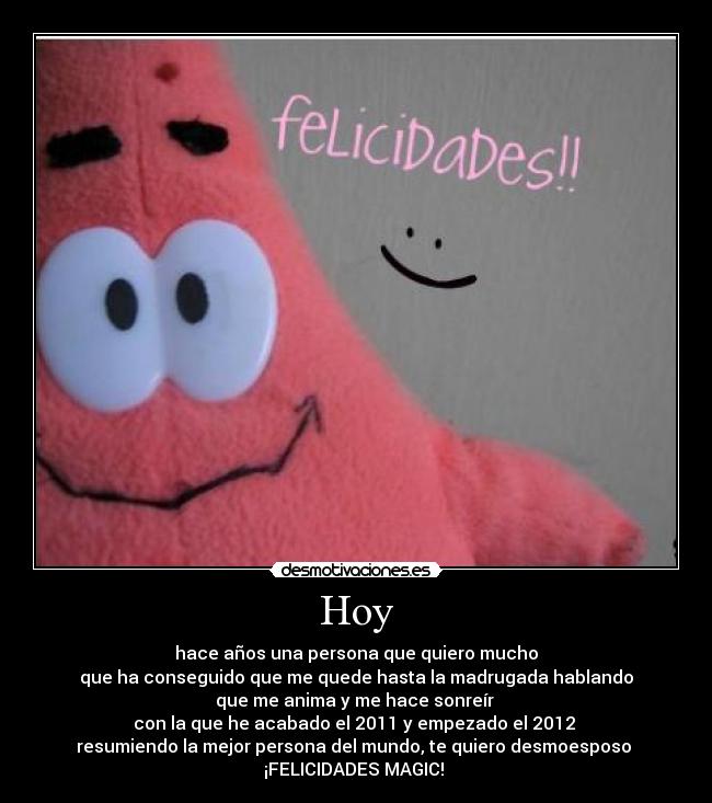 Hoy - hace años una persona que quiero mucho
que ha conseguido que me quede hasta la madrugada hablando
que me anima y me hace sonreír 
con la que he acabado el 2011 y empezado el 2012 
resumiendo la mejor persona del mundo, te quiero desmoesposo 
¡FELICIDADES MAGIC! 