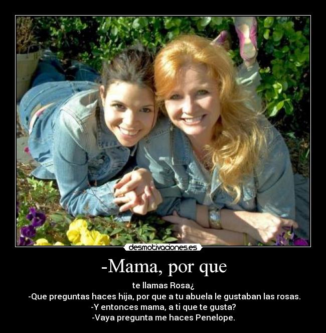 -Mama, por que - te llamas Rosa¿
-Que preguntas haces hija, por que a tu abuela le gustaban las rosas.
-Y entonces mama, a ti que te gusta?
-Vaya pregunta me haces Penelope.