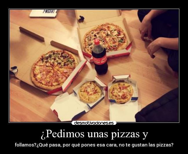 ¿Pedimos unas pizzas y - follamos?¿Qué pasa, por qué pones esa cara, no te gustan las pizzas?