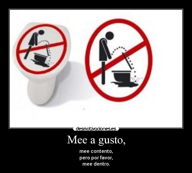 Mee a gusto, - mee contento,
pero por favor,
mee dentro.