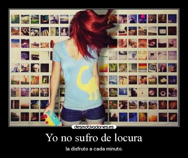 Yo no sufro de locura - la disfruto a cada minuto.