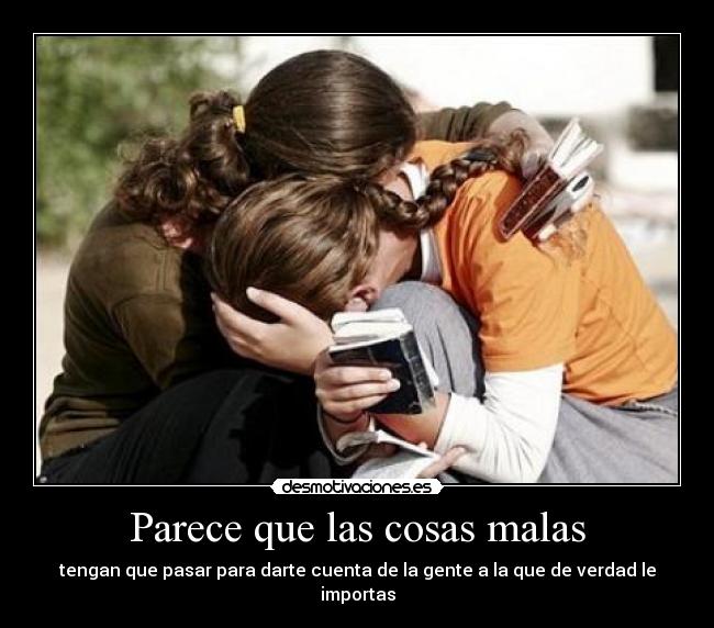 Parece que las cosas malas - tengan que pasar para darte cuenta de la gente a la que de verdad le importas